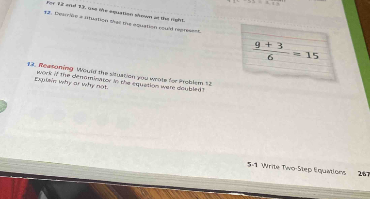 overline 55=3.2.3,13
For 12 and 13, use the equation shown at the right. 
12. Describe a situation that the equation could represent
 (9+3)/6 =15
13. Reasoning Would the situation you wrote for Problem 12
Explain why or why not. work if the denominator in the equation were doubled? 
5-1 Write Two-Step Equations 267