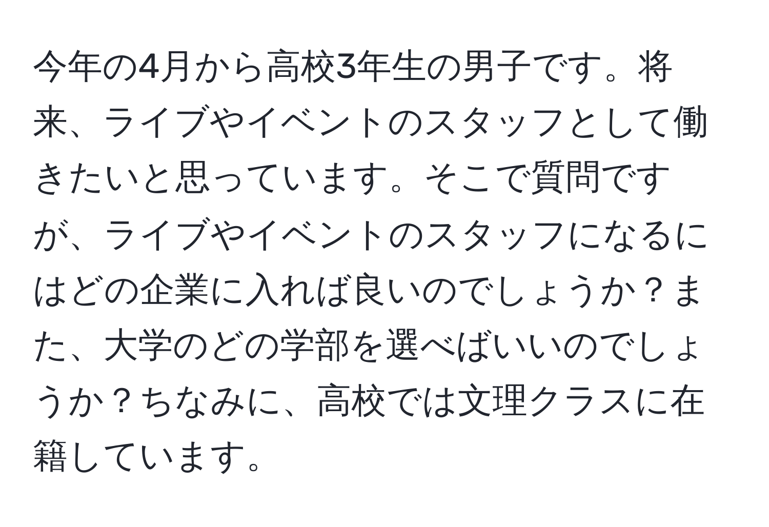 今年の4月から高校3年生の男子です。将来、ライブやイベントのスタッフとして働きたいと思っています。そこで質問ですが、ライブやイベントのスタッフになるにはどの企業に入れば良いのでしょうか？また、大学のどの学部を選べばいいのでしょうか？ちなみに、高校では文理クラスに在籍しています。