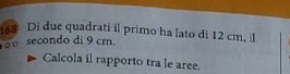 168 Di due quadrati il primo ha lato di 12 cm, il 
。 secondo di 9 cm. 
Calcola il rapporto tra le aree.