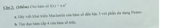 Cho hàm số f(x)=x.e^x
a. Hãy viết khai triển Maclaurin của hàm số đến bậc 3 với phần dư dạng Peano. 
b. Tìm đạo hàm cấp 4 của hàm số trên.