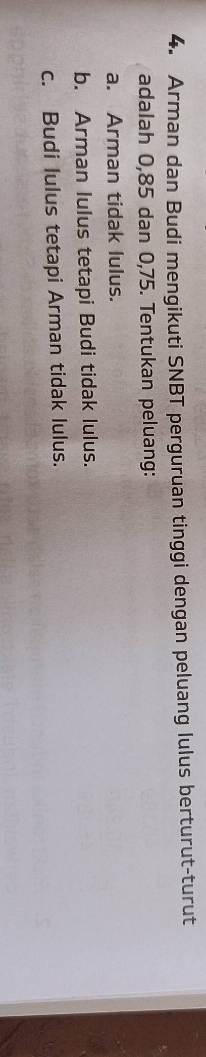 Arman dan Budi mengikuti SNBT perguruan tinggi dengan peluang lulus berturut-turut
adalah 0, 85 dan 0,75. Tentukan peluang:
a. Arman tidak lulus.
b. Arman lulus tetapi Budi tidak lulus.
c. Budi lulus tetapi Arman tidak lulus.