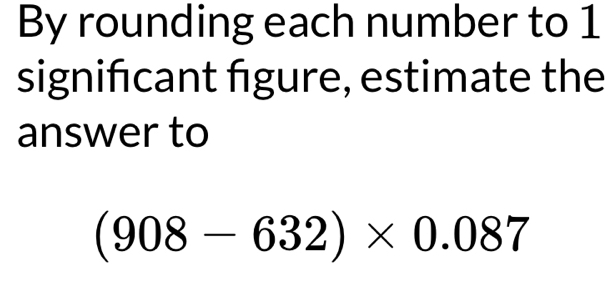 By rounding each number to 1
signińcant fgure, estimate the 
answer to
(908-632)* 0.087