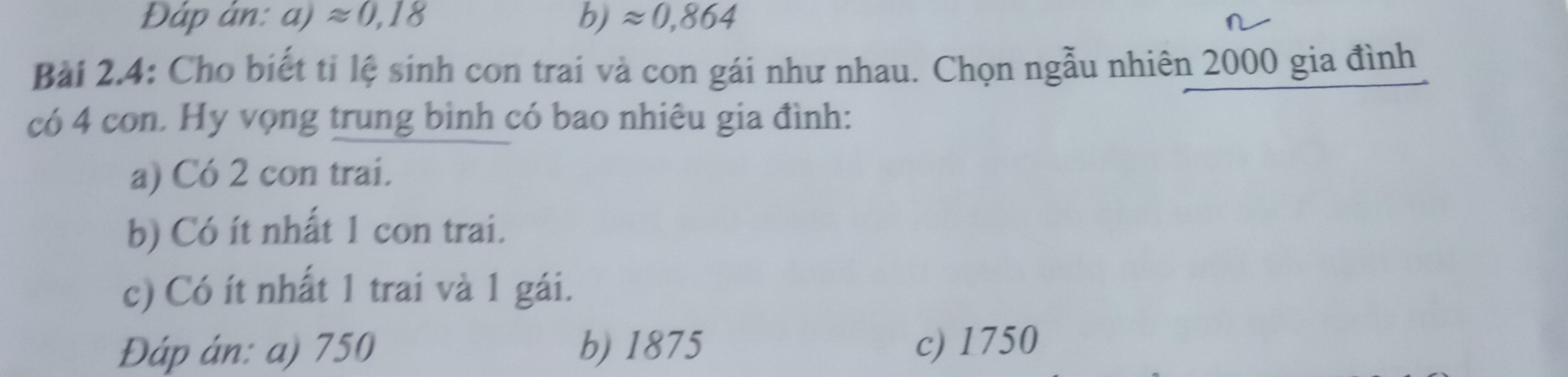 Đáp ản: a)approx 0,18 b) approx 0,864
Bài 2.4: Cho biết tỉ lệ sinh con trai và con gái như nhau. Chọn ngẫu nhiên 2000 gia đình
có 4 con. Hy vọng trung bình có bao nhiêu gia đình:
a) Có 2 con trai.
b) Có ít nhất 1 con trai.
c) Có ít nhất 1 trai và 1 gái.
Đáp án: a) 750 b) 1875 c) 1750