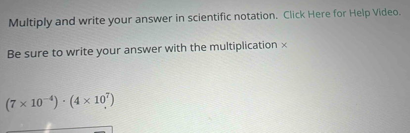 Multiply and write your answer in scientific notation. Click Here for Help Video. 
Be sure to write your answer with the multiplication ×
(7* 10^(-4))· (4* 10^7)