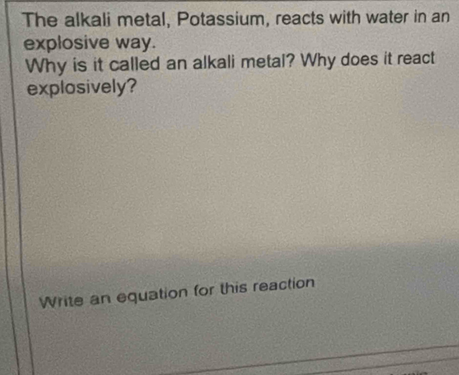 The alkali metal, Potassium, reacts with water in an 
explosive way. 
Why is it called an alkali metal? Why does it react 
explosively? 
Write an equation for this reaction