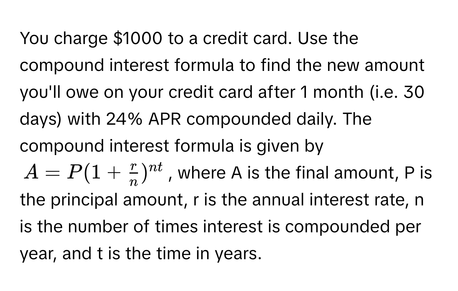 You charge $1000 to a credit card. Use the compound interest formula to find the new amount you'll owe on your credit card after 1 month (i.e. 30 days) with 24% APR compounded daily. The compound interest formula is given by
$A = P(1 +  r/n )^nt$, where A is the final amount, P is the principal amount, r is the annual interest rate, n is the number of times interest is compounded per year, and t is the time in years.