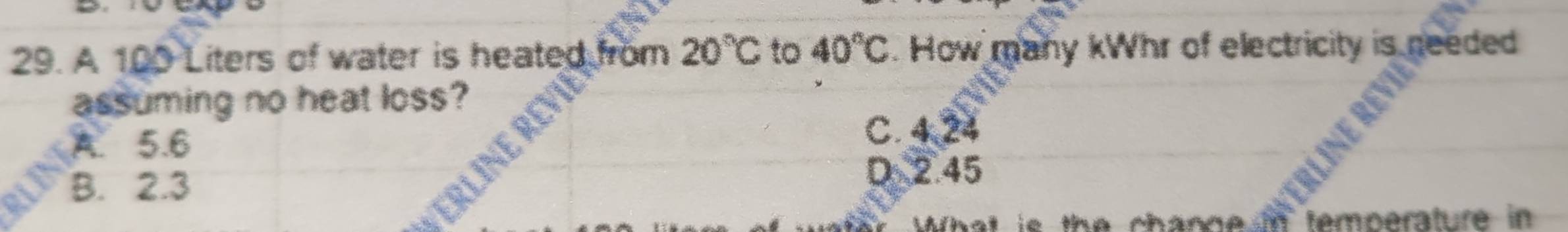 A 100 Liters of water is heated from 20°C to 40°C. How many kWhr of electricity is needed
assuming no heat loss?
A. 5.6
C. 4,24
B. 2.3 D 2.45
What is the channe in temperature in