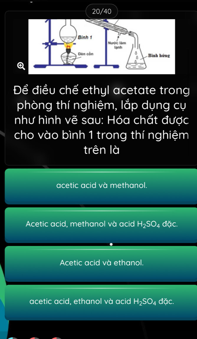 20/40
Q
Để điều chế ethyl acetate trong
phòng thí nghiệm, lắp dụng cụ
như hình vẽ sau: Hóa chất được
cho vào bình 1 trong thí nghiệm
trên là
acetic acid và methanol.
Acetic acid, methanol và acid H_2SO_4 đặc.
Acetic acid và ethanol.
acetic acid, ethanol và acid H_2SO_4 đặc.