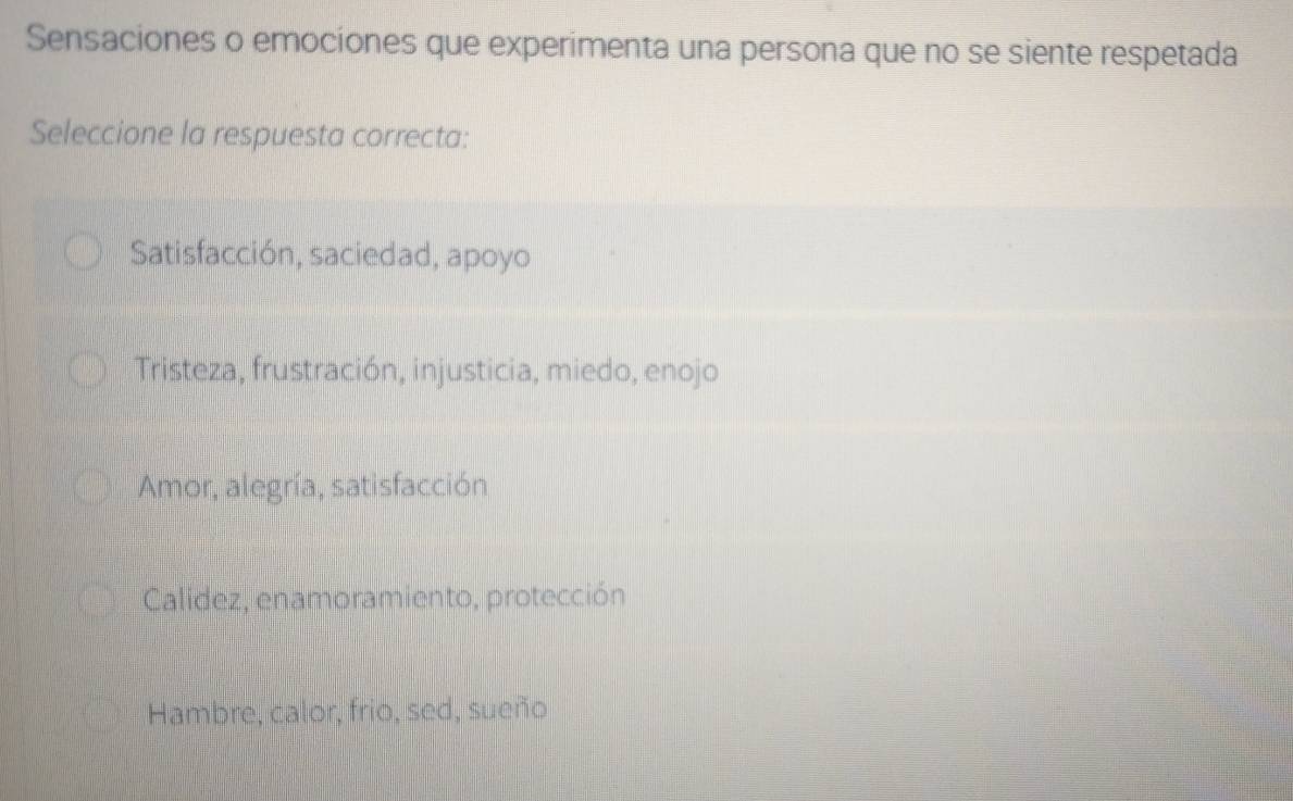 Sensaciones o emociones que experimenta una persona que no se siente respetada
Seleccione la respuesta correcta:
Satisfacción, saciedad, apoyo
Tristeza, frustración, injusticia, miedo, enojo
Amor, alegría, satisfacción
Calidez, enamoramiento, protección
Hambre, calor, frio, sed, sueño