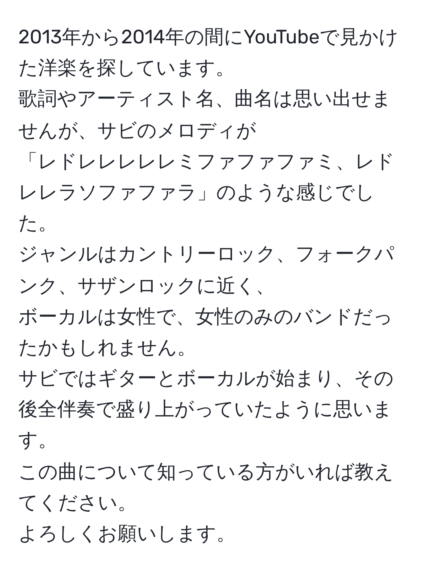 2013年から2014年の間にYouTubeで見かけた洋楽を探しています。  
歌詞やアーティスト名、曲名は思い出せませんが、サビのメロディが  
「レドレレレレレミファファファミ、レドレレラソファファラ」のような感じでした。  
ジャンルはカントリーロック、フォークパンク、サザンロックに近く、  
ボーカルは女性で、女性のみのバンドだったかもしれません。  
サビではギターとボーカルが始まり、その後全伴奏で盛り上がっていたように思います。  
この曲について知っている方がいれば教えてください。  
よろしくお願いします。