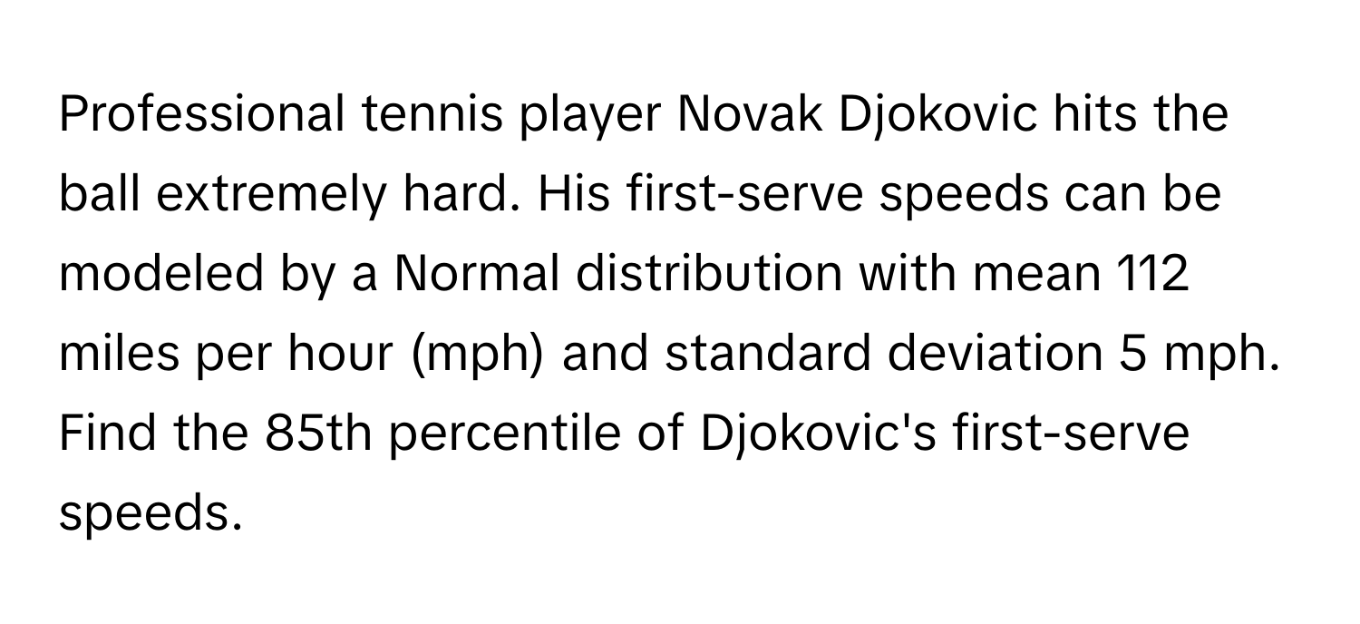 Professional tennis player Novak Djokovic hits the ball extremely hard. His first-serve speeds can be modeled by a Normal distribution with mean 112 miles per hour (mph) and standard deviation 5 mph. Find the 85th percentile of Djokovic's first-serve speeds.