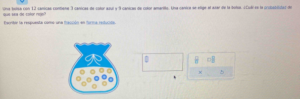 Una bolsa con 12 canicas contiene 3 canicas de color azul y 9 canicas de color amarillo. Una canica se elige al azar de la bolsa. ¿Cuál es la probabilidad de 
que sea de color rojo? 
Escribir la respuesta como una fracción en forma reducida.
 □ /□   □  □ /□  
×