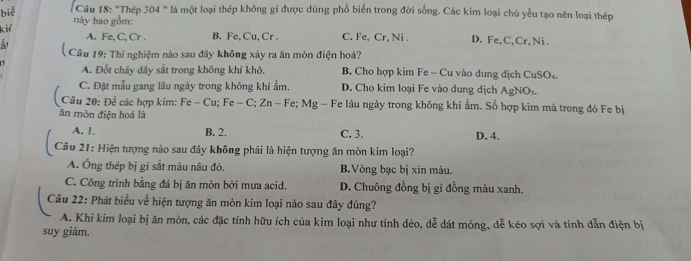 biể
Câu 18: "Thép 304 " là một loại thép không gi được dùng phổ biến trong đời sống. Các kim loại chủ yếu tạo nên loại thép
này bao gồm:
kiể
A. Fe, C, Cr . B. Fe,Cu, Cr . C. Fe, Cr, Ni .
ấ1
D. Fe, C,Cr, Ni .
( Câu 19: Thí nghiệm nào sau đây không xảy ra ăn mòn điện hoá?
A. Đốt cháy dây sắt trong không khí khô. B. Cho hợp kim Fe - Cu vào dung dịch CuSO₄.
C. Đặt mẫu gang lâu ngày trong không khí ẩm. D. Cho kim loại Fe vào dung dịch AgNO_3. 
Câu 20: Để các hợp kim: Fe - Cu; Fe-C; Zn-Fe; Mg - Fe lâu ngày trong không khí ẩm. Số hợp kim mà trong đó Fe bị
ăn mòn điện hoá là
A. 1. B. 2. C. 3.
D. 4.
Câu 21: Hiện tượng nào sau đây không phải là hiện tượng ăn mòn kim loại?
A. Ống thép bị gỉ sắt màu nâu đỏ. B.Vòng bạc bị xin màu.
C. Công trình bằng đá bị ăn mòn bởi mưa acid. D. Chuông đồng bị gi đồng màu xanh.
Câu 22: Phát biểu về hiện tượng ăn mòn kim loại nào sau đây đúng?
A. Khi kim loại bị ăn mòn, các đặc tính hữu ích của kim loại như tính dẻo, dễ dát mỏng, dễ kéo sợi và tính dẫn điện bị
suy giảm.