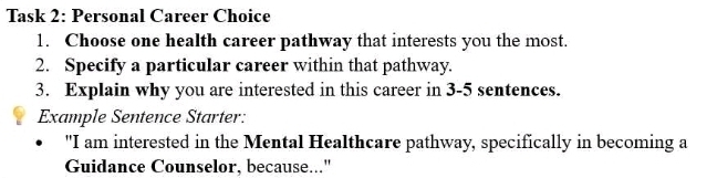 Task 2: Personal Career Choice 
1. Choose one health career pathway that interests you the most. 
2. Specify a particular career within that pathway. 
3. Explain why you are interested in this career in 3-5 sentences. 
Example Sentence Starter: 
"I am interested in the Mental Healthcare pathway, specifically in becoming a 
Guidance Counselor, because..."