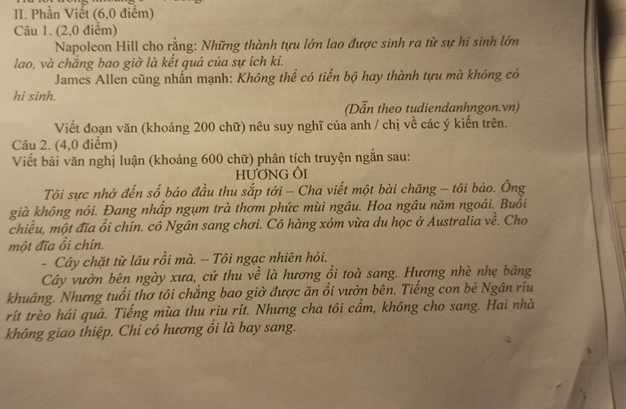 Phần Viết (6, 0 điểm) 
Câu 1. (2,0 điểm) 
Napoleon Hill cho rằng: Những thành tựu lớn lao được sinh ra từ sự hi sinh lớn 
lao, và chắng bao giờ là kết quả của sự ích ki. 
James Allen cũng nhấn mạnh: Không thể có tiến bộ hay thành tựu mà không có 
hi sinh. 
(Dẫn theo tudiendanhngon.vn) 
Viết đoạn văn (khoảng 200 chữ) nêu suy nghĩ của anh / chị về các ý kiến trên. 
Câu 2. (4,0 điểm) 
Viết bài văn nghị luận (khoảng 600 chữ) phân tích truyện ngắn sau: 
HƯƠNG ÔI 
Tôi sực nhớ đến số báo đầu thu sắp tới - Cha viết một bài chăng - tôi bảo. Ông 
già không nói. Đang nhấp ngụm trà thơm phức mùi ngâu. Hoa ngâu năm ngoái. Buồi 
chiều, một đĩa ổi chín. cô Ngân sang chơi. Cô hàng xóm vừa du học ở Australia về. Cho 
một đĩa ổi chín. 
- Cây chặt từ lâu rồi mà. - Tôi ngạc nhiên hỏi. 
Cây vườn bên ngày xưa, cứ thu về là hương ổi toà sang. Hương nhè nhẹ bảng 
khuâng. Nhưng tuổi thơ tôi chắng bao giờ được ăn ổi vườn bên. Tiếng con bè Ngân riu 
rít trèo hái quả. Tiếng mùa thu riu rít. Nhưng cha tôi cẩm, không cho sang. Hai nhà 
không giao thiệp. Chi có hương ồi là bay sang.