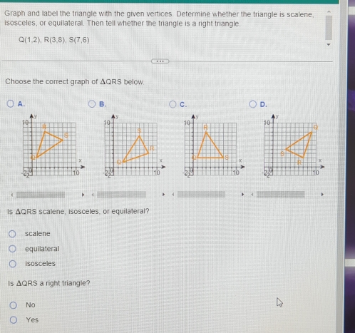 Graph and label the triangle with the given vertices. Determine whether the triangle is scalene,
isosceles, or equilateral. Then tell whether the triangle is a right triangle.
Q(1,2), R(3,8), S(7,6)
Choose the correct graph of ΔQRS below
A.
B. C. D.
*
Is ΔQRS scalene, isosceles, or equilateral?
scalene
equilateral
isosceles
|s △ QRS a right triangle?
No
Yes