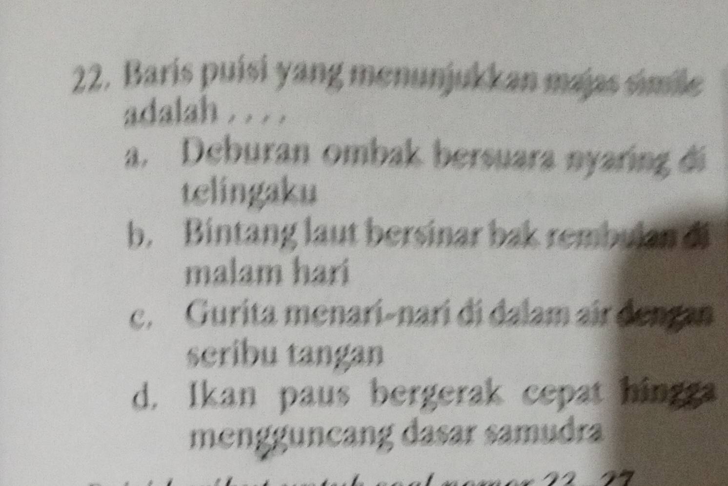 Baris puísi yang menunjukkan majas simile
adalah . . . .
a. Deburan ombak bersuara nyaring di
telingaku
b. Bintang laut bersinar bak rembulan di
malam hari
c. Gurita menari-nari di dalam air dengan
scribu tangan
d. Ikan paus bergerak cepat hingga
mengguncang dasar samudra