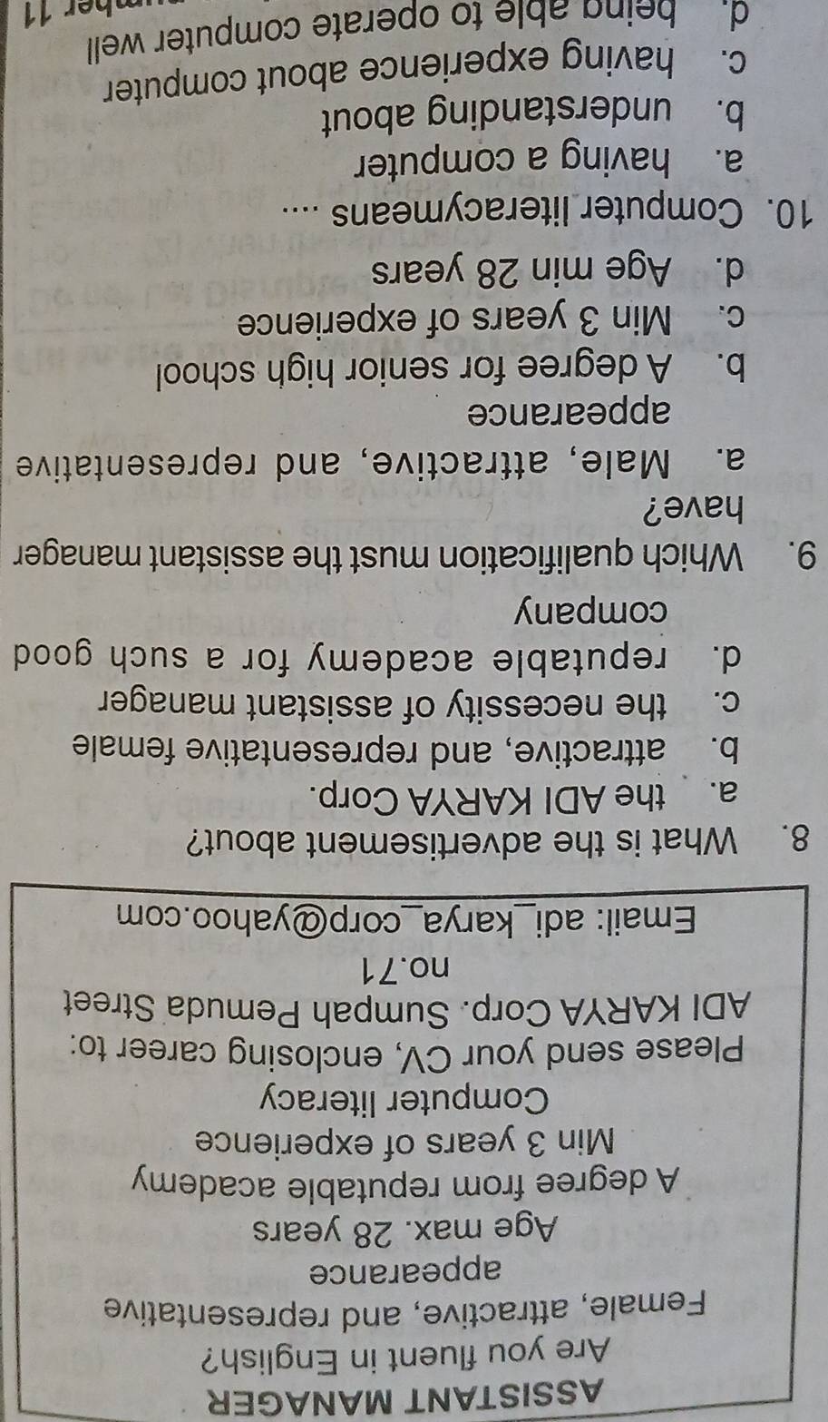 ASSISTANT MANAGER
Are you fluent in English?
Female, attractive, and representative
appearance
Age max. 28 years
A degree from reputable academy
Min 3 years of experience
Computer literacy
Please send your CV, enclosing career to:
ADI KARYA Corp. Sumpah Pemuda Street
no. 71
Email: adi_karya_corp@yahoo.com
8. What is the advertisement about?
a. the ADI KARYA Corp.
b. attractive, and representative female
c. the necessity of assistant manager
d. reputable academy for a such good
company
9. Which qualification must the assistant manager
have?
a. Male, attractive, and representative
appearance
b. A degree for senior high school
c. Min 3 years of experience
d. Age min 28 years
10. Computer literacymeans ....
a. having a computer
b. understanding about
c. having experience about computer
d. being able to operate computer well