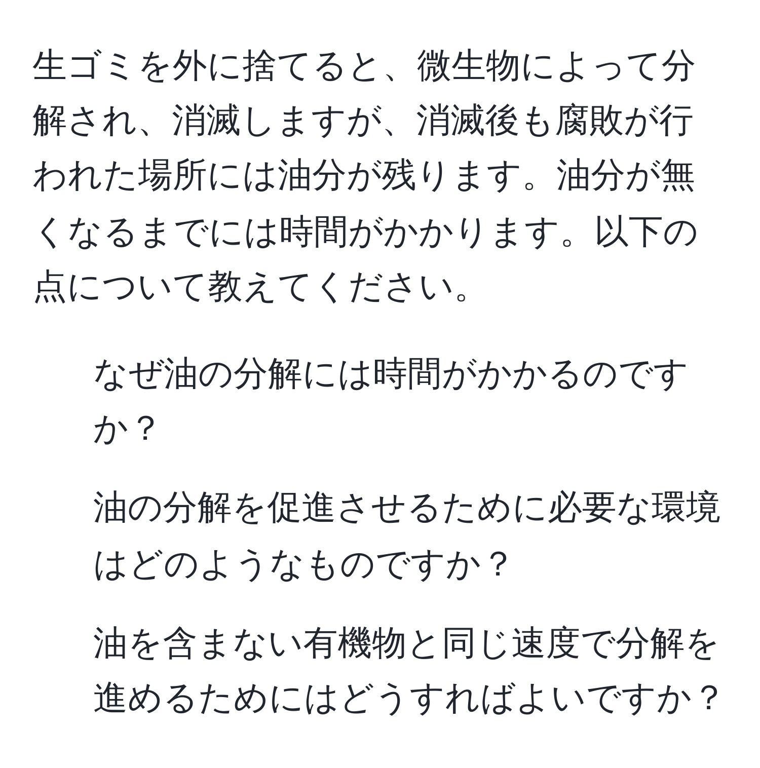 生ゴミを外に捨てると、微生物によって分解され、消滅しますが、消滅後も腐敗が行われた場所には油分が残ります。油分が無くなるまでには時間がかかります。以下の点について教えてください。  
1. なぜ油の分解には時間がかかるのですか？  
2. 油の分解を促進させるために必要な環境はどのようなものですか？  
3. 油を含まない有機物と同じ速度で分解を進めるためにはどうすればよいですか？