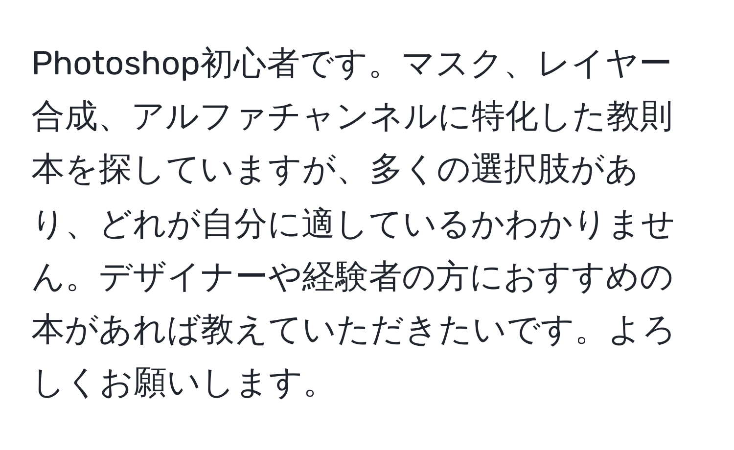 Photoshop初心者です。マスク、レイヤー合成、アルファチャンネルに特化した教則本を探していますが、多くの選択肢があり、どれが自分に適しているかわかりません。デザイナーや経験者の方におすすめの本があれば教えていただきたいです。よろしくお願いします。