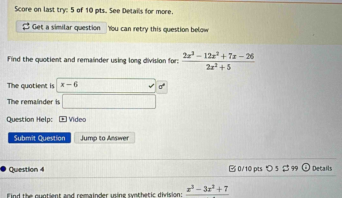 Score on last try: 5 of 10 pts. See Details for more. 
Get a similar question You can retry this question below 
Find the quotient and remainder using long division for:  (2x^3-12x^2+7x-26)/2x^2+5 
The quotient is x-6
sigma^4
The remainder is 
Question Help: ] Video 
Submit Question Jump to Answer 
Question 4 0/10 pts つ 5 % 99 Details 
Find the quotient and remainder using synthetic division: _ x^3-3x^2+7