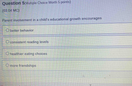 Question 5(Multiple Choice Worth 5 points)
(03.04 MC)
Parent involvement in a child's educational growth encourages
better behavior
consistent reading levels
healthier eating choices
more friendships