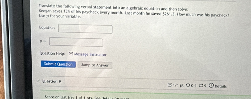 Translate the following verbal statement into an algebraic equation and then solve: 
Keegan saves 13% of his paycheck every month. Last month he saved $261.3. How much was his paycheck? 
Use p for your variable. 
Equation □
p=□
Question Help: Message instructor 
Submit Question Jump to Answer 
Question 9 1/1 pt つ 0-1 9 Details 
Score on last try: 1 of 1 o ts . See Dets