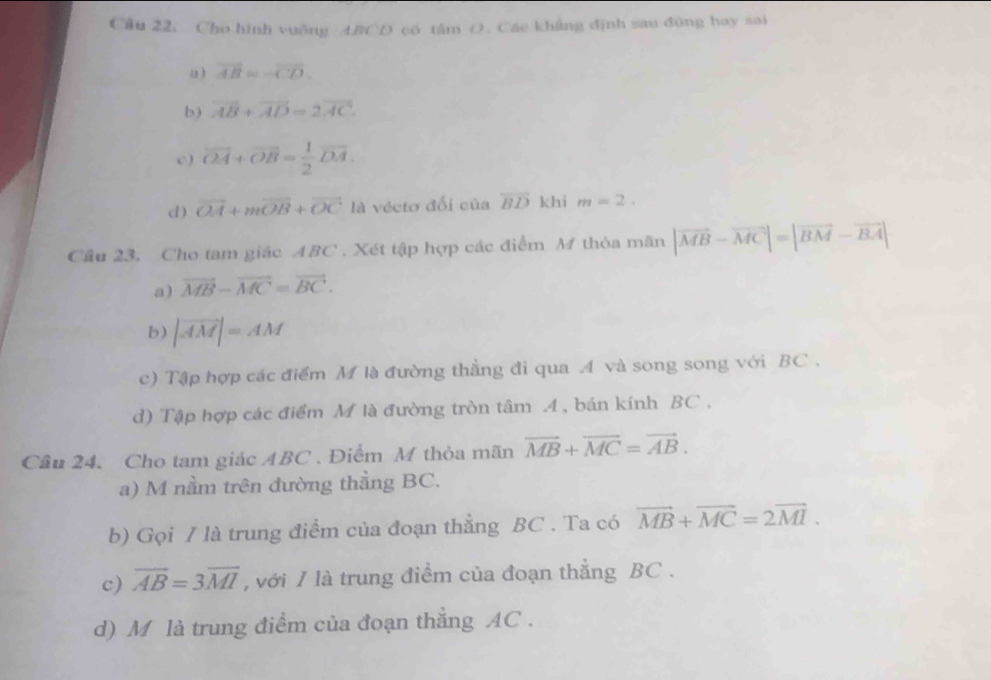 Cầu 22. Cho hình vuỡng ABCD có tâm O . Các khẳng định sau đũng hay sai 
a ) overline AB≌ overline CD. 
b) overline AB+overline AD=2overline AC
c ) overline OA+overline OB= 1/2 overline DA. 
d ) vector OA+mvector OB+vector OC là vécto đối của overline BD khi m=2. 
Cầu 23, Cho tam giác ABC. Xét tập hợp các điểm M thòa mãn |vector MB-vector MC|=|vector BM-vector BA|
a) vector MB-vector MC=vector BC. 
b) |vector AM|=AM
c) Tập hợp các điểm M là đường thẳng đi qua A và song song với BC. 
d) Tập hợp các điểm M là đường tròn tâm A, bán kính BC. 
Cầu 24. Cho tam giác ABC. Điểm M thỏa mãn vector MB+vector MC=vector AB. 
a) M nằm trên đường thằng BC. 
b) Gọi / là trung điểm của đoạn thẳng BC. Ta có vector MB+vector MC=2vector MI. 
c) overline AB=3overline MI , với / là trung điểm của đoạn thẳng BC. 
d) M là trung điểm của đoạn thẳng AC.