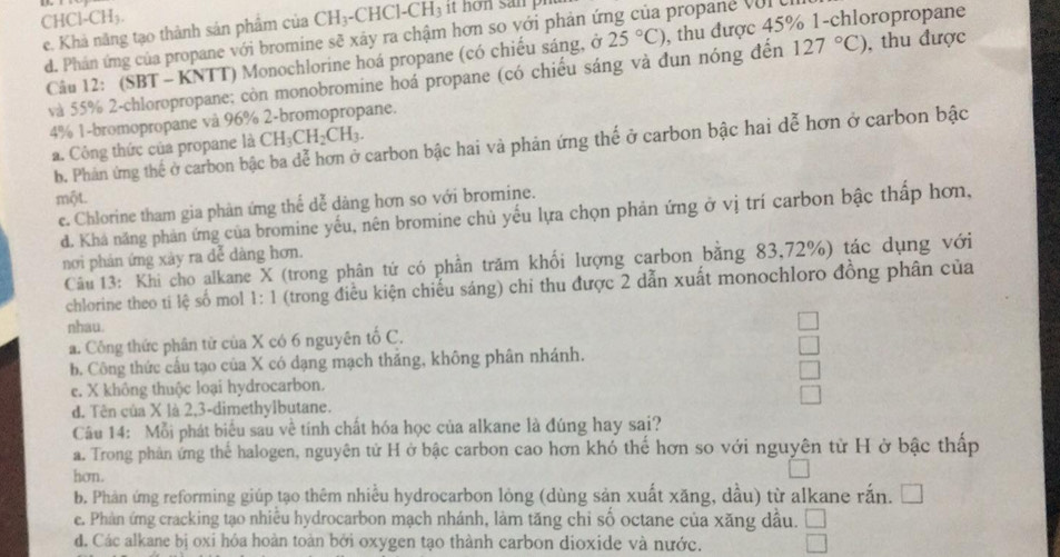 C HCl-CH_3.
e. Khả năng tạo thành sản phâm của CH_3-CHCl-CH_3 it hon san  p
d. Phán ứng của propane với bromine sẽ xây ra chậm hơn so với phản ứng của propane với e
Câu 12: (SBT - KNTT) Monochlorine hoá propane (có chiếu sáng, ở 25°C) , thu được 45% 1-chloropropane
và 55% 2-chloropropane; còn monobromine hoá propane (có chiếu sáng và đun nóng đến 127°C) , thu được
4% 1-bromopropane vå 96% 2-bromopropane.
b. Phản ứng thể ở carbon bậc ba dễ hơn ở carbon bậc hai và phản ứng thể ở carbon bậc hai dễ hơn ở carbon bậc
a. Công thức của propane là CH_3CH_2CH_3.
một.
c. Chlorine tham gia phản ứng thể dễ dàng hơn so với bromine.
d. Khá năng phản ứng của bromine yếu, nên bromine chủ yếu lựa chọn phản ứng ở vị trí carbon bậc thấp hơn,
nơi phản ứng xảy ra đễ dàng hơn.
Câu 13: Khi cho alkane X (trong phân tứ có phần trăm khối lượng carbon bằng 83,72%) tác dụng với
chlorine theo ti lệ số mol 1: 1 (trong điều kiện chiếu sáng) chỉ thu được 2 dẫn xuất monochloro đồng phân của
nhau.
a. Công thức phân tử của X có 6 nguyên tố C.
b. Công thức cầu tạo của X có dạng mạch thắng, không phân nhánh.
e. X không thuộc loại hydrocarbon.
d. Tên của X là 2,3-dimethylbutane.
Câu 14: Mỗi phát biểu sau về tính chất hóa học của alkane là đúng hay sai?
a. Trong phản ứng thể halogen, nguyên tử H ở bậc carbon cao hơn khó thế hơn so với nguyên từ H ở bậc thấp
hơn.
b. Phản ứng reforming giúp tạo thêm nhiều hydrocarbon lỏng (dùng sản xuất xăng, dầu) từ alkane rắn. [
e. Phản ứng cracking tạo nhiêu hydrocarbon mạch nhánh, làm tăng chỉ số octane của xăng dầu.
d. Các alkane bị oxi hỏa hoàn toàn bởi oxygen tạo thành carbon dioxide và nước.