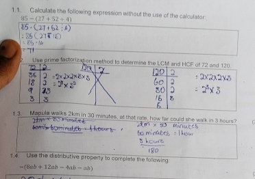 Calculate the following expression without the use of the calculator
85-(27+52/ 4)
2. Use prime factoriza 
1.3. Mapula walks 2km in 30 minutes, at that rate, how far could she walk in 3 hours? 
1.4. Use the distributive property to complete the following:
-(8ab+12ab-4ab-ab)