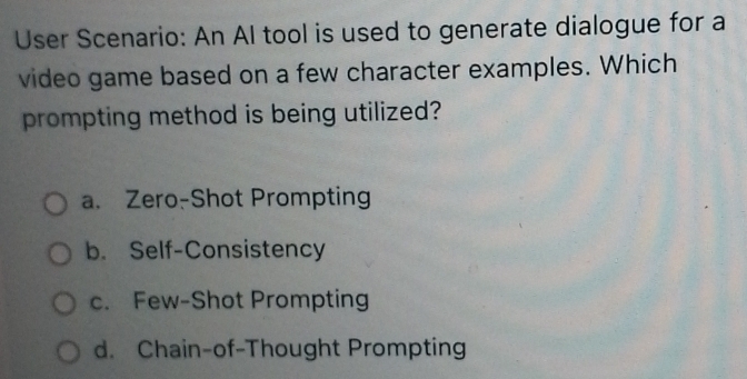 User Scenario: An Al tool is used to generate dialogue for a
video game based on a few character examples. Which
prompting method is being utilized?
a. Zero-Shot Prompting
b. Self-Consistency
c. Few-Shot Prompting
d. Chain-of-Thought Prompting