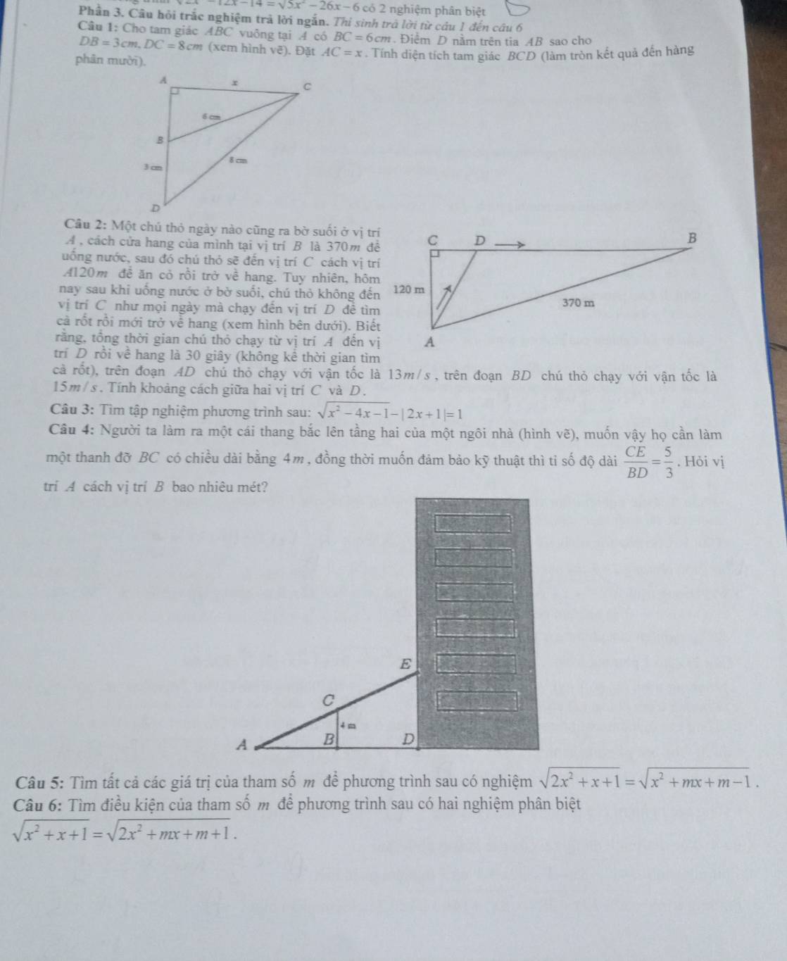 -12x-14=sqrt(5)x^2-26x-6 có 2 nghiệm phân biệt
Phần 3. Câu hội trắc nghiệm trả lời ngắn. Thi sinh trở lời từ câu 1 đến câu 6
Câu 1: Cho tam giác ABC vuông tại A có BC=6cm. Điểm D nằm trên tia AB sao cho
DB=3cm,DC=8cm (xem hình vẽ). Đặt AC=x
phân mười), . Tính diện tích tam giác BCD (làm tròn kết quả đến hàng
Câu 2: Một chủ thỏ ngày nào cũng ra bờ suối ở vị trí
A , cách cửa hang của mình tại vị trí B là 370m đệ
uống nước, sau đó chú thỏ sẽ đến vị trí C cách vị trí
A120m để ăn cỏ rồi trở về hang. Tuy nhiên, hôm
nay sau khi uống nước ở bờ suổi, chú thỏ không đến
vị trí C như mọi ngày mà chạy đến vị trí D đề tìm
cà rốt rồi mới trở về hang (xem hình bên dưới). Biết
rằng, tổng thời gian chú thỏ chạy từ vị trí A đến vị
trí D rồi về hang là 30 giây (không kể thời gian tìm
cả rốt), trên đoạn AD chú thỏ chạy với vận tốc là 13m/s , trên đoạn BD chú thỏ chạy với vận tốc là
15m / s . Tính khoảng cách giữa hai vị trí C và D.
Câu 3: Tìm tập nghiệm phương trình sau: sqrt(x^2-4x-1)-|2x+1|=1
Câu 4: Người ta làm ra một cái thang bắc lên tầng hai của một ngôi nhà (hình vẽ), muốn vậy họ cần làm
một thanh đỡ BC có chiều dài bằng 4m , đồng thời muốn đảm bảo kỹ thuật thì ti số độ dài  CE/BD = 5/3 . Hỏi vị
trí A cách vị trí B bao nhiêu mét?
E
C
4 m
A B D
Câu 5: Tìm tất cả các giá trị của tham số m để phương trình sau có nghiệm sqrt(2x^2+x+1)=sqrt(x^2+mx+m-1).
Câu 6: Tìm điều kiện của tham số m để phương trình sau có hai nghiệm phân biệt
sqrt(x^2+x+1)=sqrt(2x^2+mx+m+1).