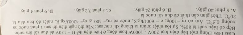 Cầu 145: Dùng một bệp điện loại 200V - 1 000W hoạt động ở hiệu điện thể U=150V để đun sôi âm nước.
Bếp có hiệu suất là 80%. Sự tỏa nhiệt từ ấm ra không khí như sau: Nếu thử ngắt điện thì sau 1 phút nước ha
xuồng 0,5°C. Ám có m_1=100g; c_1=600J/kg.K , nước có m_2=500g; c_2=4200J/kg.K 2, nhiệt độ ban đầu là
20°C 2. Thời gian cần thiết đề đun sôi nước là
A. 6 phút 40 giây. B. 6 phút 24 giây. C. 5 phút 7, 2 giây. D. 9 phút 4 giây