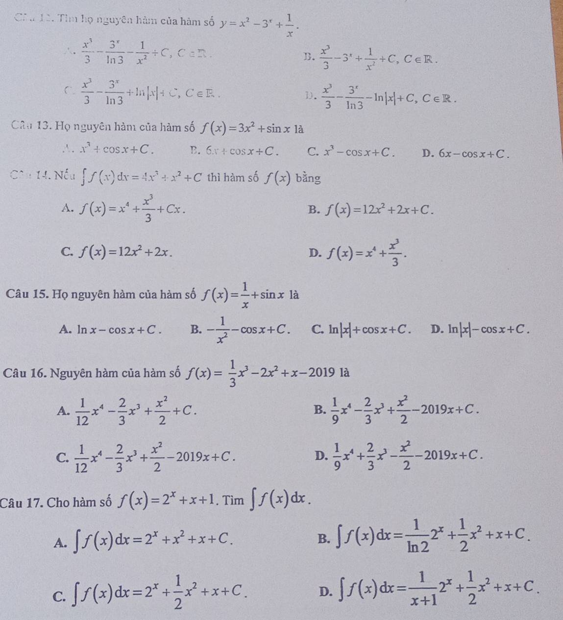 Cha 12. Tìm họ nguyên hàm của hàm số y=x^2-3^x+ 1/x .
 x^3/3 - 3^x/ln 3 - 1/x^2 / C,C=_ 
B.  x^3/3 -3^x+ 1/x^2 +C,C∈ R.
C.  x^3/3 - 3^x/ln 3 +ln |x|/ C,C∈ E. 1.  x^3/3 - 3^x/ln 3 -ln |x|+C,C∈ R.
Câu 13. Họ nguyên hàm của hàm số f(x)=3x^2+sin x1a
∴. x^3+cos x+C. B. 6x+cos x+C. C. x^3-cos x+C. D. 6x-cos x+C.
Câu 14. Nếu ∈t f(x)dx=4x^3+x^2+C thì hàm số f(x) bàng
A. f(x)=x^4+ x^3/3 +Cx.
B. f(x)=12x^2+2x+C.
C. f(x)=12x^2+2x. D. f(x)=x^4+ x^3/3 .
Câu 15. Họ nguyên hàm của hàm số f(x)= 1/x +sin x là
A. ln x-cos x+C. B. - 1/x^2 -cos x+C. C. ln |x|+cos x+C. D. ln |x|-cos x+C.
Câu 16. Nguyên hàm của hàm số f(x)= 1/3 x^3-2x^2+x-20191a
A.  1/12 x^4- 2/3 x^3+ x^2/2 +C.  1/9 x^4- 2/3 x^3+ x^2/2 -2019x+C.
B.
C.  1/12 x^4- 2/3 x^3+ x^2/2 -2019x+C.  1/9 x^4+ 2/3 x^3- x^2/2 -2019x+C.
D.
Câu 17. Cho hàm số f(x)=2^x+x+1. Tìm ∈t f(x)dx.
A. ∈t f(x)dx=2^x+x^2+x+C.
B. ∈t f(x)dx= 1/ln 2 2^x+ 1/2 x^2+x+C.
C. ∈t f(x)dx=2^x+ 1/2 x^2+x+C.
D. ∈t f(x)dx= 1/x+1 2^x+ 1/2 x^2+x+C.