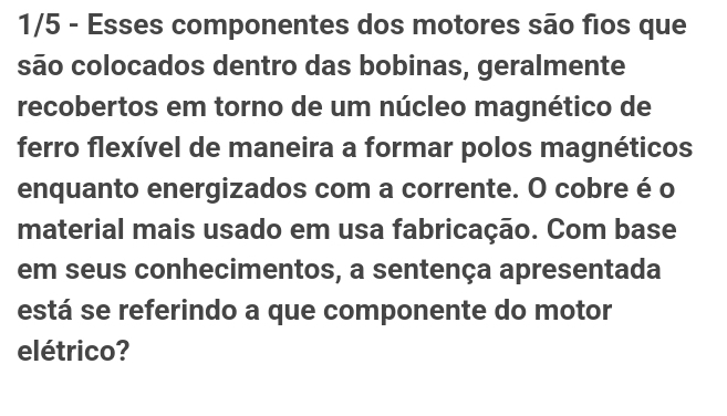 1/5 - Esses componentes dos motores são fios que 
são colocados dentro das bobinas, geralmente 
recobertos em torno de um núcleo magnético de 
ferro flexível de maneira a formar polos magnéticos 
enquanto energizados com a corrente. O cobre é o 
material mais usado em usa fabricação. Com base 
em seus conhecimentos, a sentença apresentada 
está se referindo a que componente do motor 
elétrico?