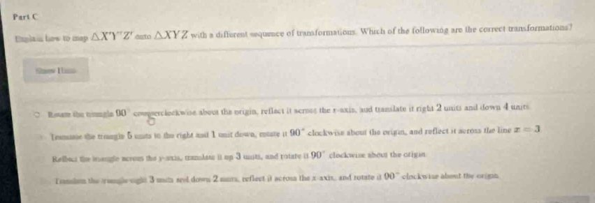 Enplain how to map △ X'Y''Z' deto △ XYZ with a different sequence of transformations. Which of the following are the correct transformations?
Shw I s
Roan the trungle 90° comserclockwise about the origin, reflect it scroes the r -axis, and translate it right 2 units and down 4 units
Trsnaae the trouugle 5 unts to the right andd 1 unit down, mouate it 90° clockwise about the origin, and reflect it across the line x=3
Relbout the iongle acrous the y -axia, tranalate it up 3 units, and rotate i 90° clockwise shous the otigin
Tansism the rangle sight 3 uih sel down 2 mus, reflect it across the x-axis, and rotate it 00° clockwise about the orgnn