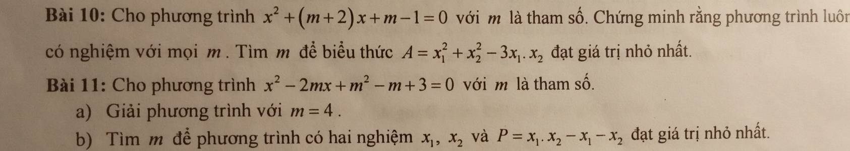 Cho phương trình x^2+(m+2)x+m-1=0 với m là tham Swidehat O. Chứng minh rằng phương trình luôn 
có nghiệm với mọi m. Tìm m để biểu thức A=x_1^(2+x_2^2-3x_1).x_2 đạt giá trị nhỏ nhất. 
Bài 11: Cho phương trình x^2-2mx+m^2-m+3=0 với m là tham số. 
a) Giải phương trình với m=4. 
b) Tìm m để phương trình có hai nghiệm x_1, x_2 và P=x_1. x_2-x_1-x_2 đạt giá trị nhỏ nhất.