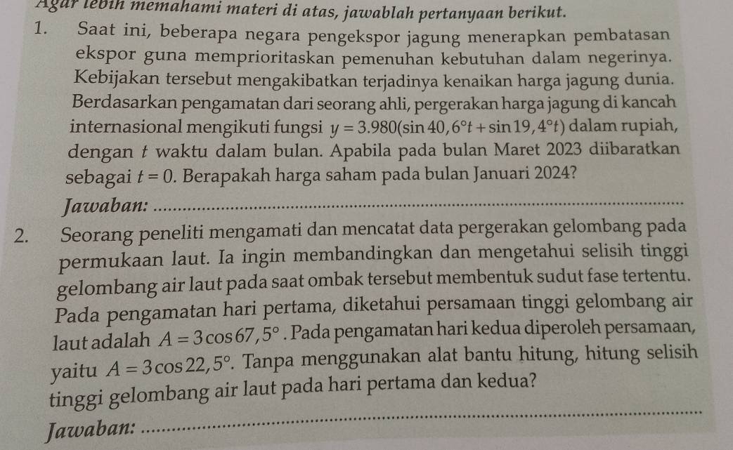 Agar lebih memahami materi di atas, jawablah pertanyaan berikut. 
1. Saat ini, beberapa negara pengekspor jagung menerapkan pembatasan 
ekspor guna memprioritaskan pemenuhan kebutuhan dalam negerinya. 
Kebijakan tersebut mengakibatkan terjadinya kenaikan harga jagung dunia. 
Berdasarkan pengamatan dari seorang ahli, pergerakan harga jagung di kancah 
internasional mengikuti fungsi y=3.980(sin 40,6°t+sin 19,4°t) dalam rupiah, 
dengan t waktu dalam bulan. Apabila pada bulan Maret 2023 diibaratkan 
sebagai t=0. Berapakah harga saham pada bulan Januari 2024? 
Jawaban:_ 
2. Seorang peneliti mengamati dan mencatat data pergerakan gelombang pada 
permukaan laut. Ia ingin membandingkan dan mengetahui selisih tinggi 
gelombang air laut pada saat ombak tersebut membentuk sudut fase tertentu. 
Pada pengamatan hari pertama, diketahui persamaan tinggi gelombang air 
laut adalah A=3cos 67,5°. Pada pengamatan hari kedua diperoleh persamaan, 
yaitu A=3cos 22,5°. Tanpa menggunakan alat bantu hitung, hitung selisih 
_ 
tinggi gelombang air laut pada hari pertama dan kedua? 
Jawaban: