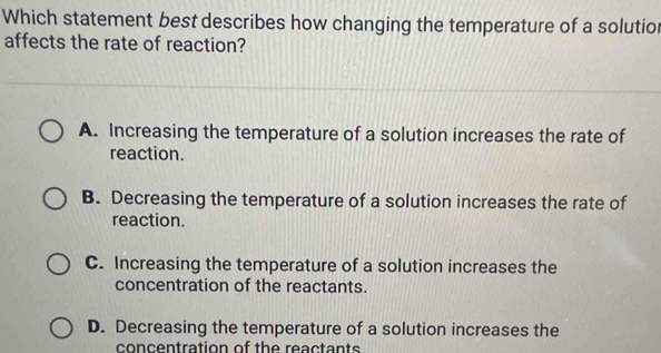 Which statement best describes how changing the temperature of a solutio
affects the rate of reaction?
A. Increasing the temperature of a solution increases the rate of
reaction.
B. Decreasing the temperature of a solution increases the rate of
reaction.
C. Increasing the temperature of a solution increases the
concentration of the reactants.
D. Decreasing the temperature of a solution increases the
concentration of the reactants