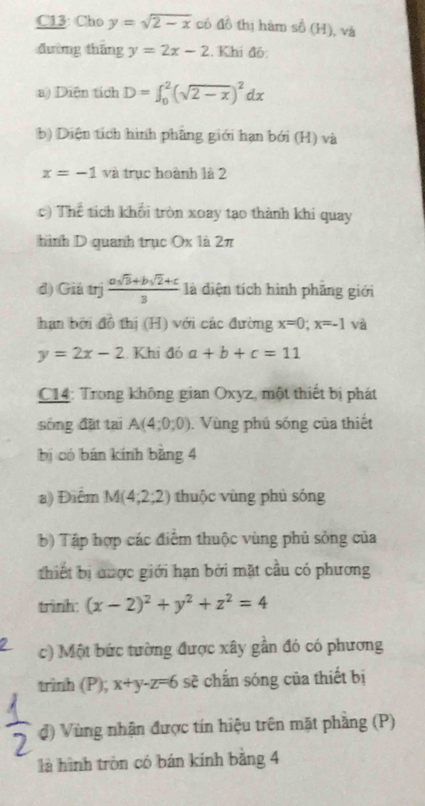 C13: Cho y=sqrt(2-x) có a^2 thị hàm số (H), và 
đường tháng y=2x-2. Khí đó: 
a) Diện tích D=∈t _0^(2(sqrt(2-x))^2)dx
b) Diện tích hình phẳng giới hạn bởi (H) và
x=-1 và trục hoành là 2
c) Thể tích khối tròn xoay tạo thành khi quay 
hình D quanh trục Ox là 2π
đ) Giá trị  (asqrt(3)+bsqrt(2)+c)/3  là điện tích hình phăng giới 
hạn bởi đồ thị (H) với các đường x=0; x=-1 và
y=2x-2 Khi đó a+b+c=11
C14: Trong không gian Oxyz, một thiết bị phát 
sóng đặt tại A(4;0;0). Vùng phủ sóng của thiết 
bị có bán kính bằng 4 
a) Điểm M(4,2;2) thuộc vùng phủ sóng 
b) Tập hợp các điểm thuộc vùng phủ sóng của 
thiết bị được giới hạn bởi mặt cầu có phương 
trình: (x-2)^2+y^2+z^2=4
c) Một bức tường được xây gần đó có phương 
trinh (P); x+y-z=6 sẽ chắn sóng của thiết bị 
đ) Vùng nhận được tín hiệu trên mặt phẳng (P) 
là hình tròn có bán kính bằng 4