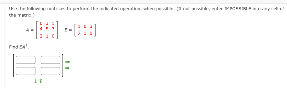 Use the following matrices to perform the indicated operation, when possible. (If not possible, enter IMPOSSIBLE into any cell of
the matrix.)
A=beginbmatrix 031 453 210endbmatrix E=beginbmatrix 103 710endbmatrix
Find EA^T.
beginbmatrix □ &□  □ &□ endbmatrix beginarrayr arrow  to endarray