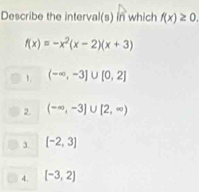 Describe the interval(s) in which f(x)≥ 0.
f(x)=-x^2(x-2)(x+3)
1. (-∈fty ,-3]∪ [0,2]
2 (-∈fty ,-3]∪ [2,∈fty )
3. [-2,3]
4. [-3,2]