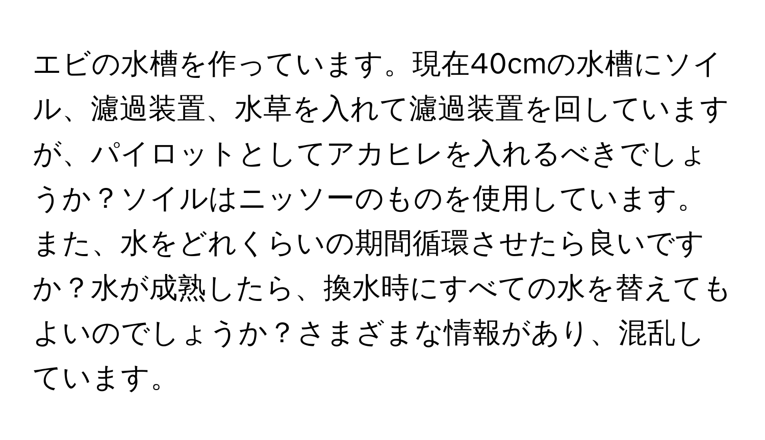 エビの水槽を作っています。現在40cmの水槽にソイル、濾過装置、水草を入れて濾過装置を回していますが、パイロットとしてアカヒレを入れるべきでしょうか？ソイルはニッソーのものを使用しています。また、水をどれくらいの期間循環させたら良いですか？水が成熟したら、換水時にすべての水を替えてもよいのでしょうか？さまざまな情報があり、混乱しています。