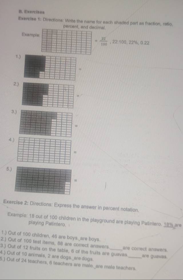 Exercises 
Exercise 1: Directions: Write the name for each shaded part as fraction, ratio, 
percent, and decimal. 
Example:
= 22/100 , 22:100, 22% , 0.22
1 
2 
3.) 
= 
4.) 
= 
5.) 
= 
Exercise 2: Directions: Express the answer in percent notation. 
Example: 18 out of 100 children in the playground are playing Patintero. 18% are 
playing Patintero. 
1.) Out of 100 children, 46 are boys._are boys. 
2.) Out of 100 test items, 88 are correct answers. are correct answers. 
3.) Out of 12 fruits on the table, 6 of the fruits are guavas._ are guavas. 
4.) Out of 10 animals, 2 are dogs._are dogs. 
5.) Out of 24 teachers, 6 teachers are male._are male teachers.