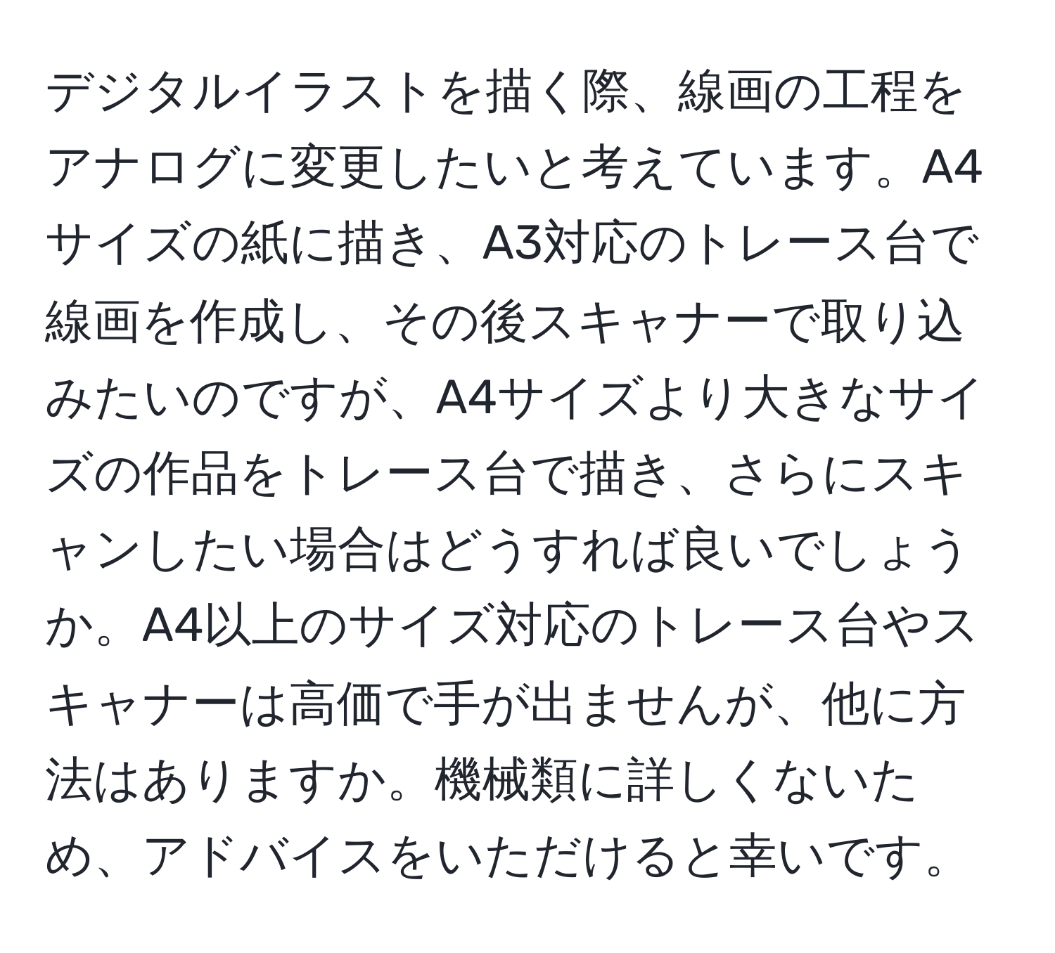 デジタルイラストを描く際、線画の工程をアナログに変更したいと考えています。A4サイズの紙に描き、A3対応のトレース台で線画を作成し、その後スキャナーで取り込みたいのですが、A4サイズより大きなサイズの作品をトレース台で描き、さらにスキャンしたい場合はどうすれば良いでしょうか。A4以上のサイズ対応のトレース台やスキャナーは高価で手が出ませんが、他に方法はありますか。機械類に詳しくないため、アドバイスをいただけると幸いです。