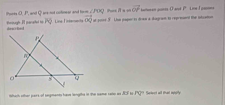 Points O. P. and Q are not collinear and tan ∠ POQ Point R= on vector OP between points O and P Line I passes 
through R parallel to overline PQ Line 1 intersects vector OQ at point S Use paper to draw a diagram to represent the situation 
described 
Which other pairs of segments have lengths in the same ratio as RS to PQ? Select all that apply