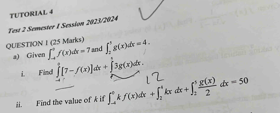 TUTORIAL 4 
Test 2 Semester I Session 2023/2024 
QUESTION 1 (25 Marks) 
a) Given ∈t _(-4)^0f(x)dx=7 and ∈t _2^(5g(x)dx=4. 
i. Find ∈tlimits _(-4)^0[7-f(x)]dx+∈tlimits _2^53g(x)dx. 
ii. Find the value of k if ∈t _(-4)^0kf(x)dx+∈t _2^4kxdx+∈t _2^5frac g(x))2dx=50