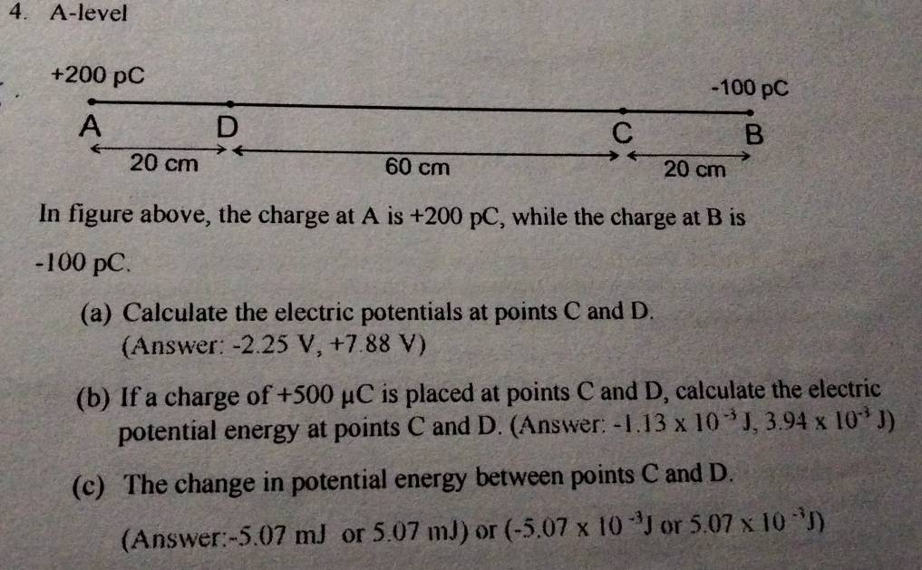 A-level
+200 pC
-100 pC
A 
D 
C 
B
20 cm 60 cm 20 cm
In figure above, the charge at A is +200 pC, while the charge at B is
-100 pC. 
(a) Calculate the electric potentials at points C and D. 
(Answer: -2.25 V, +7.88 V) 
(b) If a charge of +500 μC is placed at points C and D, calculate the electric 
potential energy at points C and D. (Answer: -1.13* 10^(-3)J, 3.94* 10^(-3)J)
(c) The change in potential energy between points C and D. 
(Answer: -5.07 mJ or 5.07 mJ) or (-5.07* 10^(-3)J or 5.07* 10^(-3)J)