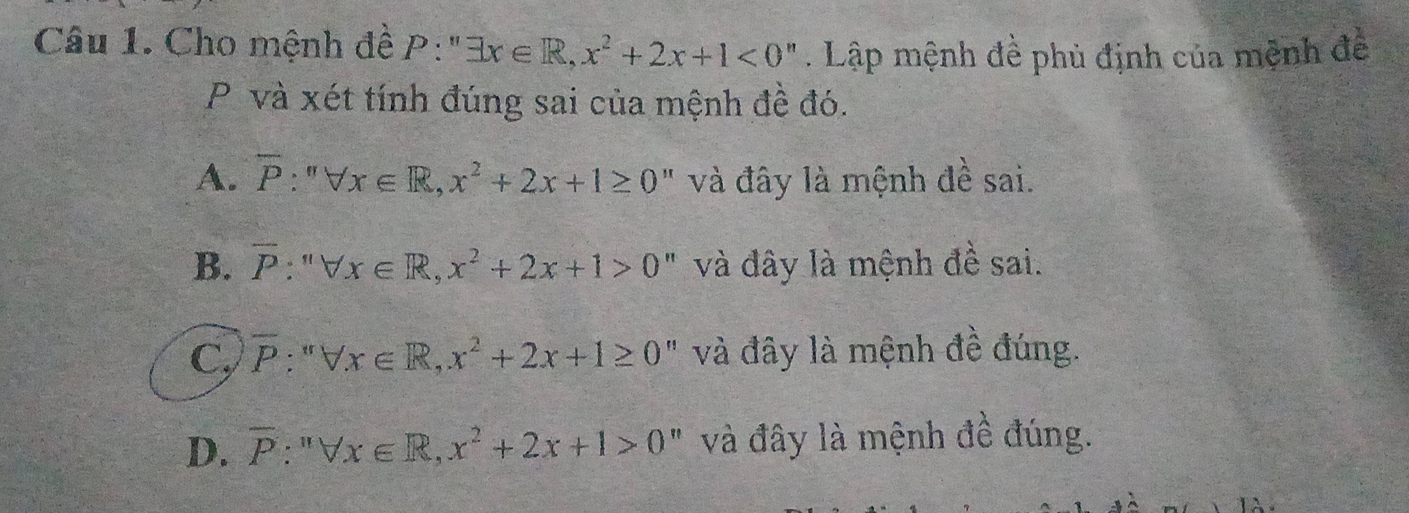 Cho mệnh đề P:''exists x∈ R, x^2+2x+1<0''. Lập mệnh đề phủ định của mệnh đề
P và xét tính đúng sai của mệnh đề đó.
A. overline P:''forall x∈ R, x^2+2x+1≥ 0'' và đây là mệnh đề sai.
B. overline P:''forall x∈ R, x^2+2x+1>0 " và đây là mệnh đề sai.
C, overline P:'forall x∈ R, x^2+2x+1≥ 0 " và đây là mệnh đề đúng.
D. overline P:''forall x∈ R,x^2+2x+1>0'' " và đây là mệnh đề đúng.