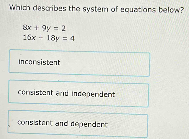 Which describes the system of equations below?
8x+9y=2
16x+18y=4
inconsistent
consistent and independent
consistent and dependent